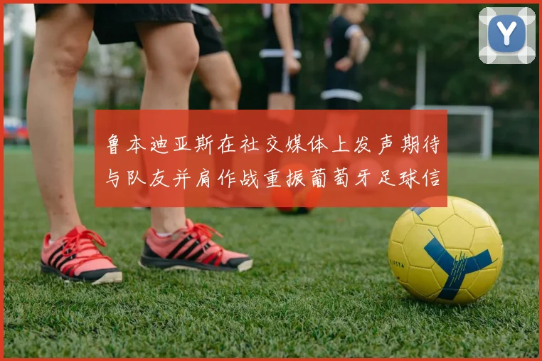 鲁本迪亚斯在社交媒体上发声期待与队友并肩作战重振葡萄牙足球信心