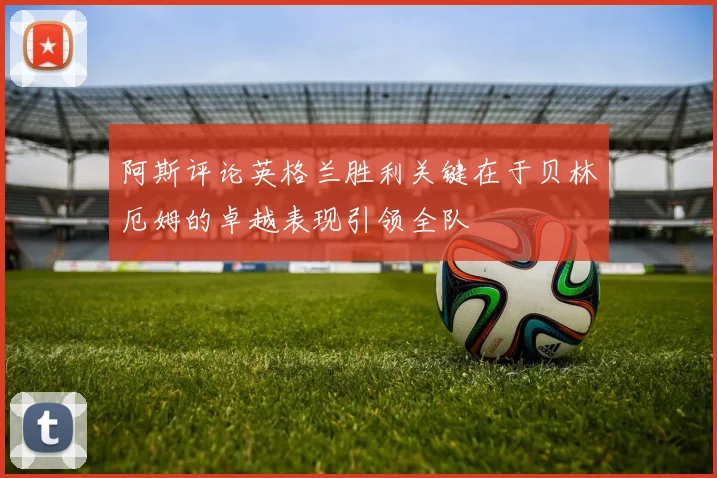 阿斯评论英格兰胜利关键在于贝林厄姆的卓越表现引领全队