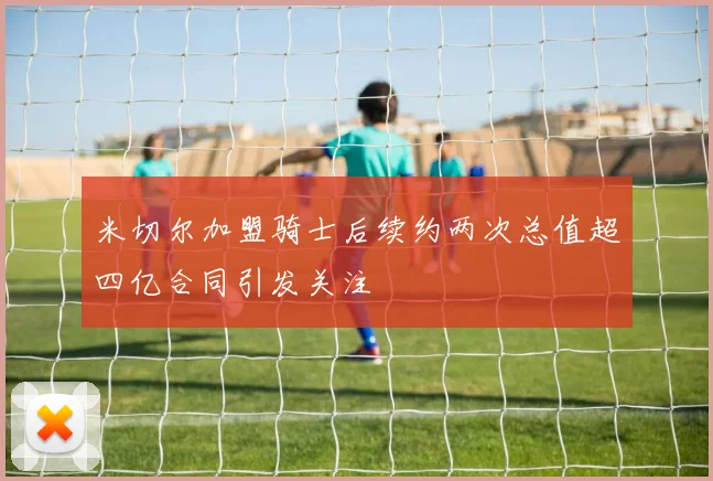 米切尔加盟骑士后续约两次总值超四亿合同引发关注