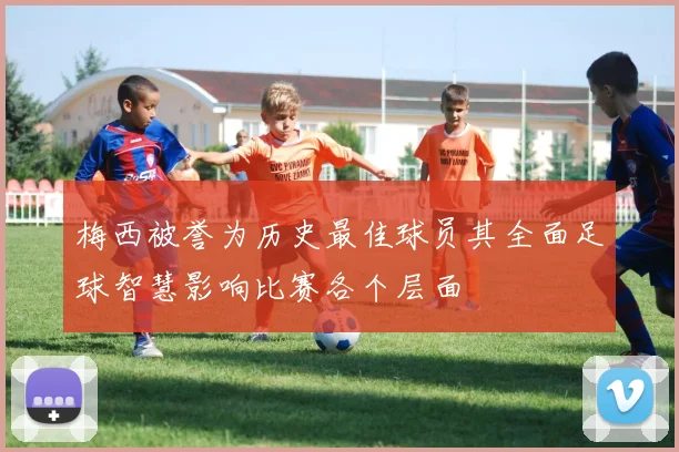 梅西被誉为历史最佳球员其全面足球智慧影响比赛各个层面