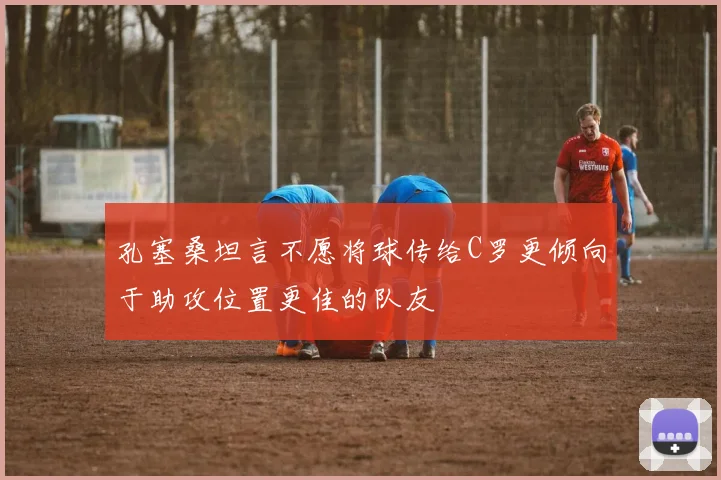 孔塞桑坦言不愿将球传给C罗更倾向于助攻位置更佳的队友