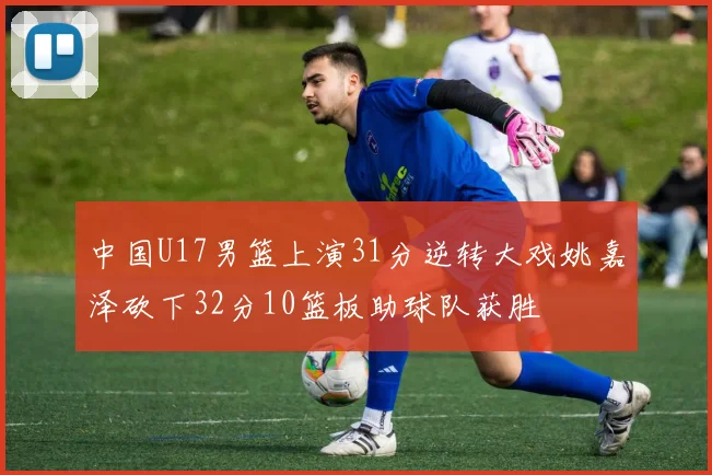 中国U17男篮上演31分逆转大戏姚嘉泽砍下32分10篮板助球队获胜