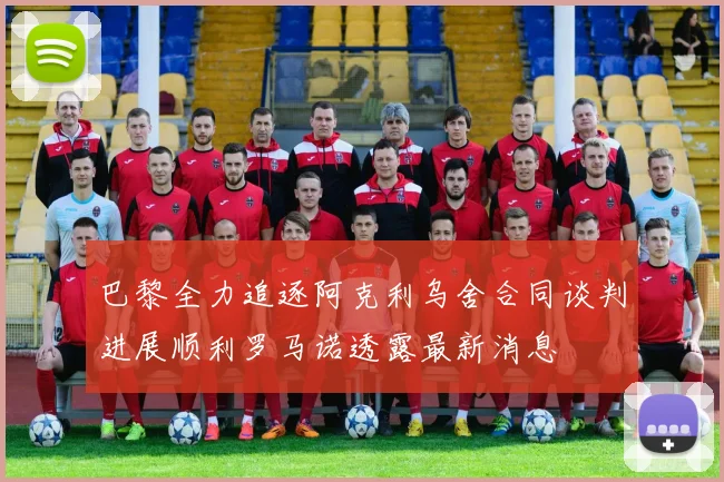 巴黎全力追逐阿克利乌舍合同谈判进展顺利罗马诺透露最新消息