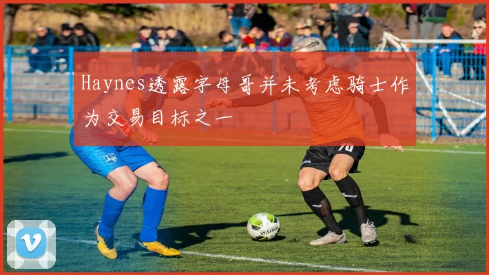 Haynes透露字母哥并未考虑骑士作为交易目标之一