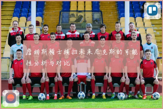 詹姆斯骑士横扫未来尼克斯的可能性分析与对比