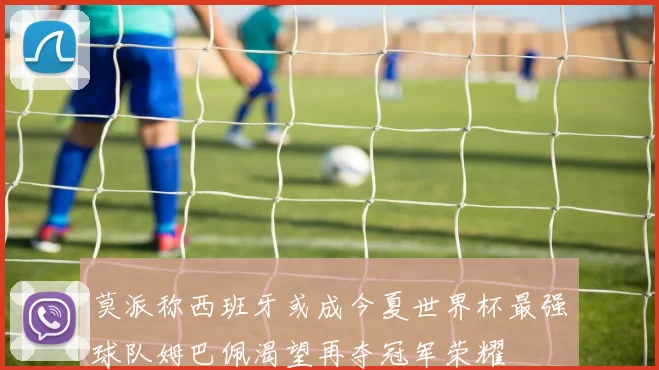 莫派称西班牙或成今夏世界杯最强球队姆巴佩渴望再夺冠军荣耀