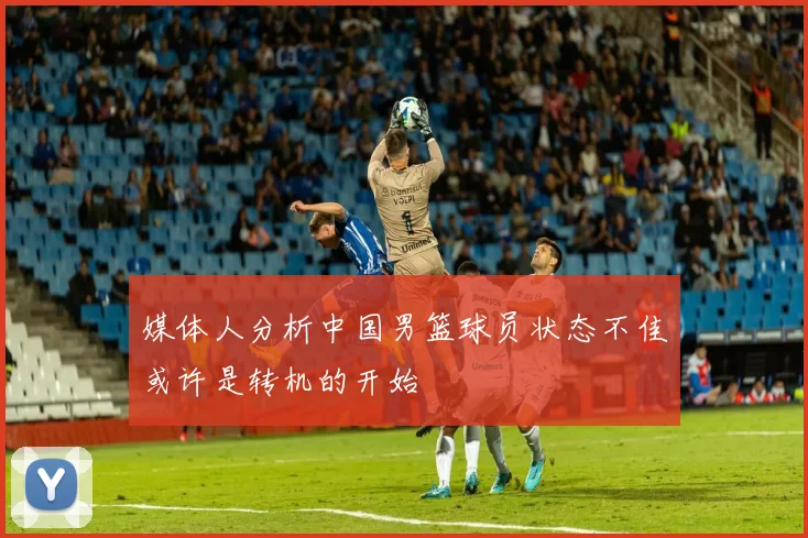 媒体人分析中国男篮球员状态不佳或许是转机的开始