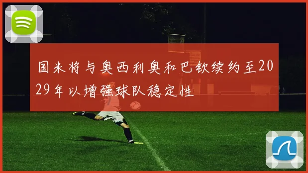 国米将与奥西利奥和巴钦续约至2029年以增强球队稳定性