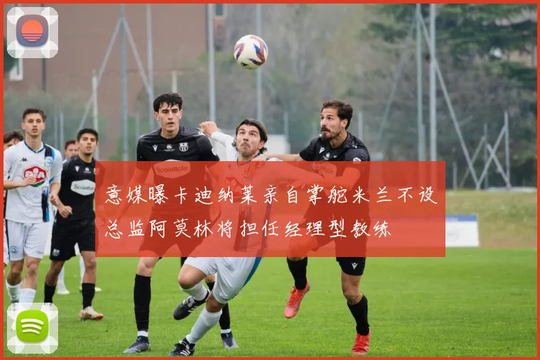 意媒曝卡迪纳莱亲自掌舵米兰不设总监阿莫林将担任经理型教练